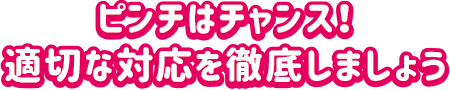ピンチはチャンス！適切な対応を徹底しましょう