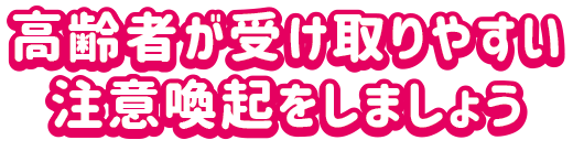 高齢者が受け取りやすい注意喚起をしましょう