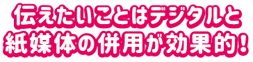 伝えたいことはデジタルと紙媒体の併用が効果的