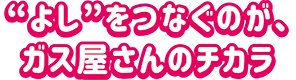 よしをつなぐのがガス屋さんのチカラ
