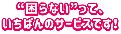 困らないって、いちばんのサービスです